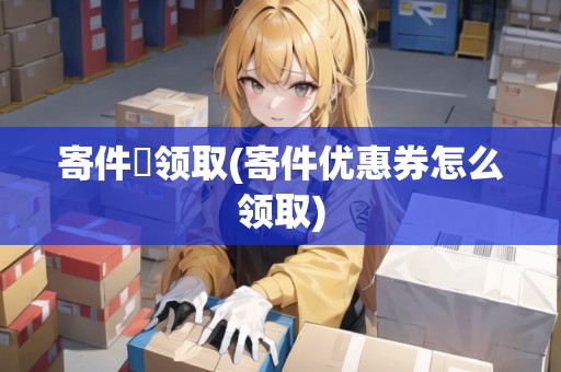 寄件劵領取(寄件優(yōu)惠券怎么領取)