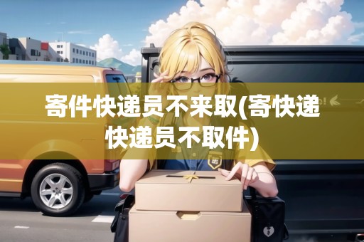 寄件快遞員不來取(寄快遞快遞員不取件)
