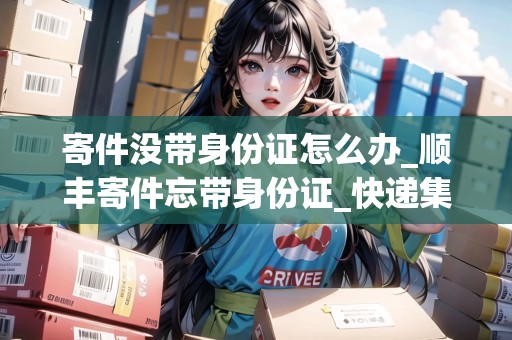 寄件沒帶身份證怎么辦_順豐寄件忘帶身份證_快遞集結(jié)地 寄件沒帶身份證怎么辦_順豐寄件忘帶身份證_快遞集結(jié)地