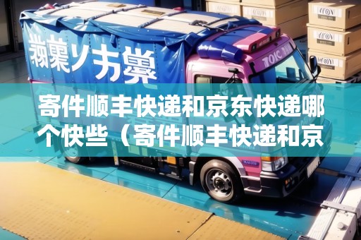 寄件順豐快遞和京東快遞哪個快些（寄件順豐快遞和京東快遞哪個快些呢）
