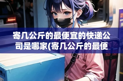 寄幾公斤的最便宜的快遞公司是哪家(寄幾公斤的最便宜的快遞公司是哪家)