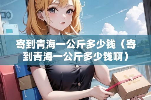 寄到青海一公斤多少錢(寄到青海一公斤多少錢?。? title=