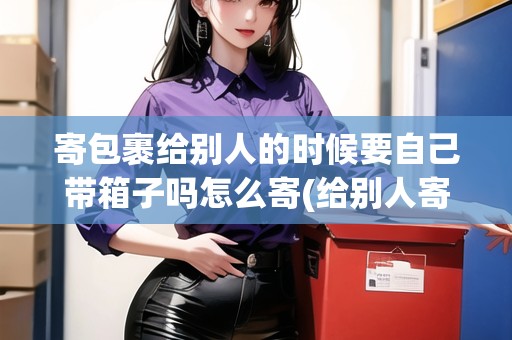 寄包裹給別人的時候要自己帶箱子嗎怎么寄(給別人寄快遞需要自己包裝嗎怎么寄)