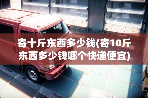 寄十斤東西多少錢(寄10斤東西多少錢哪個快遞便宜) 寄十斤東西多少錢(寄10斤東西多少錢哪個快遞便宜)