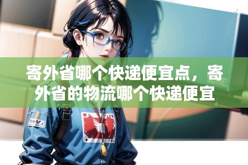 寄外省哪個(gè)快遞便宜點(diǎn)，寄外省的物流哪個(gè)快遞便宜