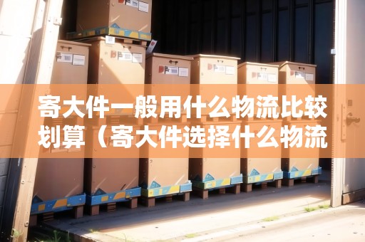 寄大件一般用什么物流比較劃算（寄大件選擇什么物流比較便宜）