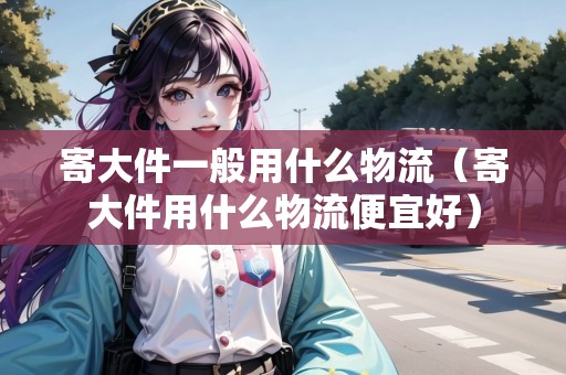 寄大件一般用什么物流（寄大件用什么物流便宜好）