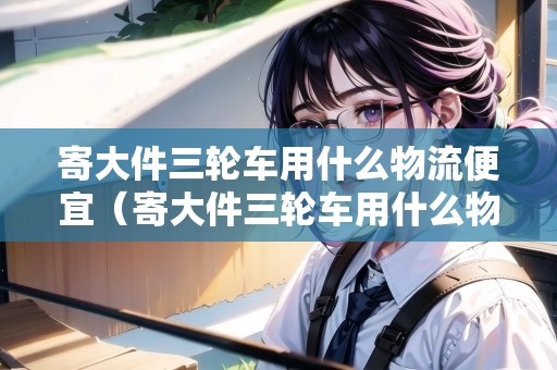 寄大件三輪車用什么物流便宜（寄大件三輪車用什么物流便宜些）