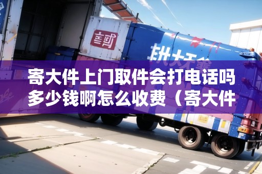 寄大件上門取件會打電話嗎多少錢啊怎么收費（寄大件上門取件要加錢嗎）