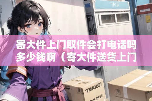寄大件上門取件會(huì)打電話嗎多少錢?。拇蠹拓浬祥T哪家物流好一點(diǎn)）