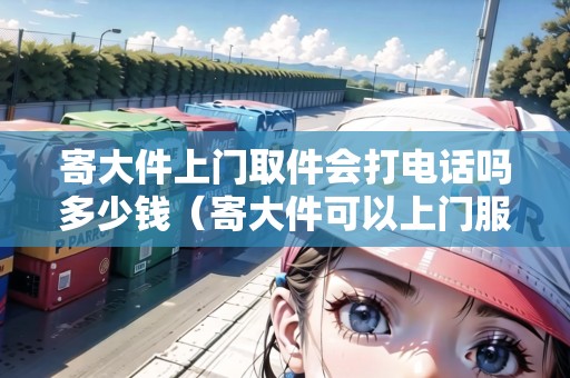 寄大件上門取件會打電話嗎多少錢（寄大件可以上門服務(wù)嗎）