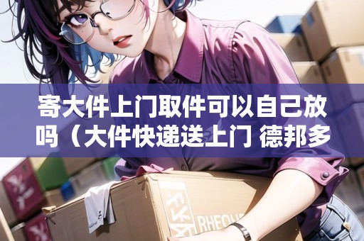 寄大件上門取件可以自己放嗎（大件快遞送上門 德邦多少錢）