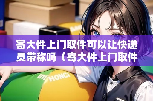 寄大件上門取件可以讓快遞員帶稱嗎(寄大件上門取件) 寄大件上門取件可以讓快遞員帶稱嗎(寄大件上門取件)