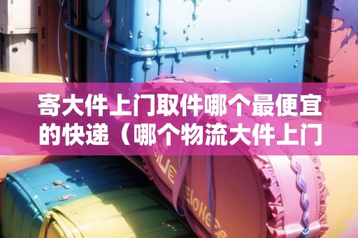 寄大件上門取件哪個(gè)最便宜的快遞(哪個(gè)物流大件上門取貨) 寄大件上門取件哪個(gè)最便宜的快遞(哪個(gè)物流大件上門取貨)
