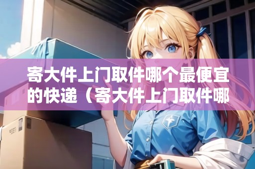 寄大件上門取件哪個(gè)最便宜的快遞（寄大件上門取件哪個(gè)最便宜的快遞好用）