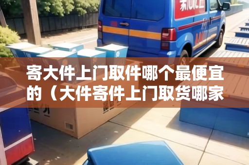 寄大件上門取件哪個最便宜的(大件寄件上門取貨哪家便宜) 寄大件上門取件哪個最便宜的(大件寄件上門取貨哪家便宜)