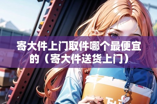 寄大件上門取件哪個最便宜的（寄大件送貨上門）