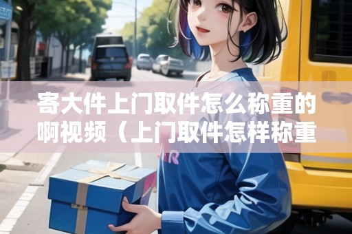 寄大件上門取件怎么稱重的啊視頻（上門取件怎樣稱重）