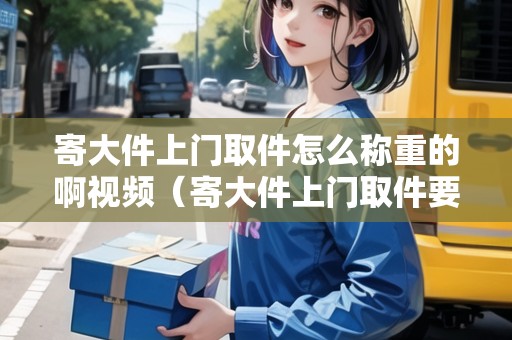 寄大件上門取件怎么稱重的啊視頻（寄大件上門取件要加錢嗎怎么收費(fèi)）