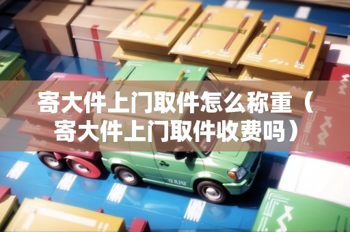 寄大件上門取件怎么稱重（寄大件上門取件收費嗎）