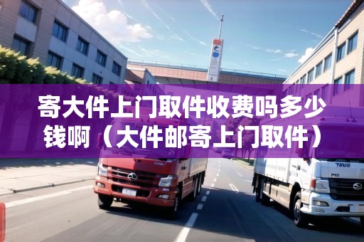 寄大件上門取件收費(fèi)嗎多少錢?。ù蠹]寄上門取件）