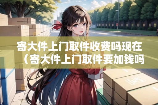 寄大件上門取件收費嗎現(xiàn)在（寄大件上門取件要加錢嗎）