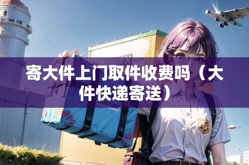 寄大件上門(mén)取件收費(fèi)嗎（大件快遞寄送）