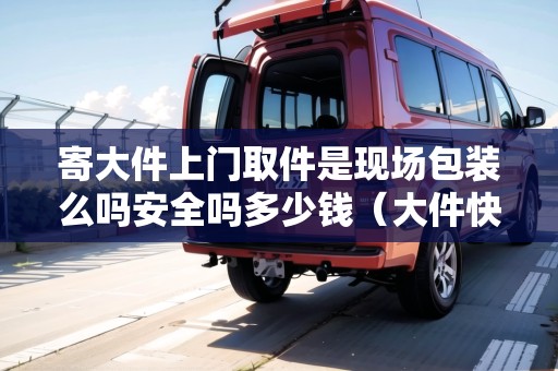 寄大件上門取件是現(xiàn)場(chǎng)包裝么嗎安全嗎多少錢（大件快遞上門取件）