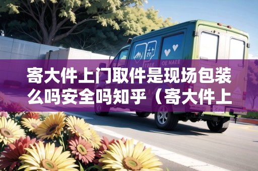 寄大件上門取件是現(xiàn)場(chǎng)包裝么嗎安全嗎知乎（寄大件上門取件是現(xiàn)場(chǎng)包裝么嗎安全嗎知乎）