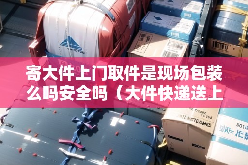 寄大件上門取件是現(xiàn)場包裝么嗎安全嗎（大件快遞送上門）