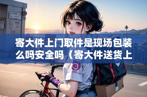 寄大件上門取件是現(xiàn)場包裝么嗎安全嗎（寄大件送貨上門）