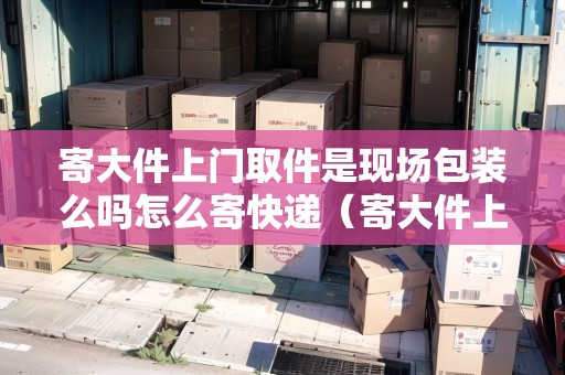 寄大件上門取件是現(xiàn)場包裝么嗎怎么寄快遞（寄大件上門取件要加錢嗎）