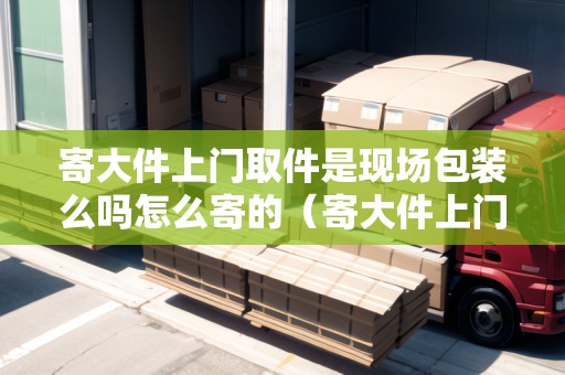 寄大件上門取件是現場包裝么嗎怎么寄的（寄大件上門取件用哪個快遞好）