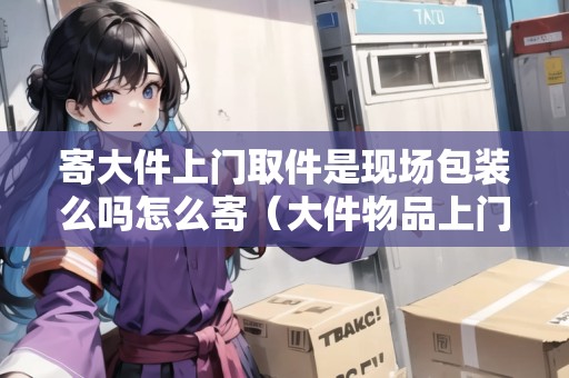 寄大件上門取件是現(xiàn)場包裝么嗎怎么寄（大件物品上門取件會(huì)幫忙打包嗎）