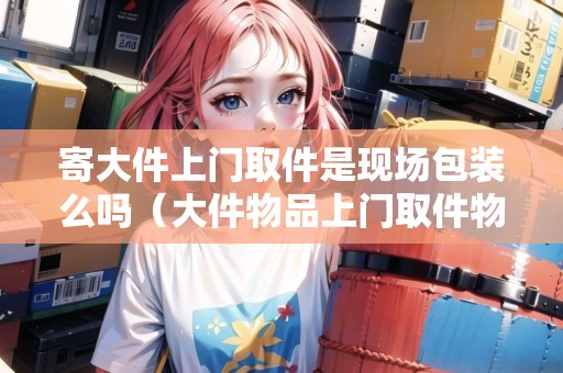 寄大件上門取件是現(xiàn)場包裝么嗎（大件物品上門取件物流公司）