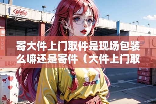 寄大件上門取件是現(xiàn)場包裝么嘛還是寄件（大件上門取貨）