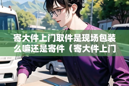 寄大件上門取件是現(xiàn)場包裝么嘛還是寄件（寄大件上門取件要加錢嗎）