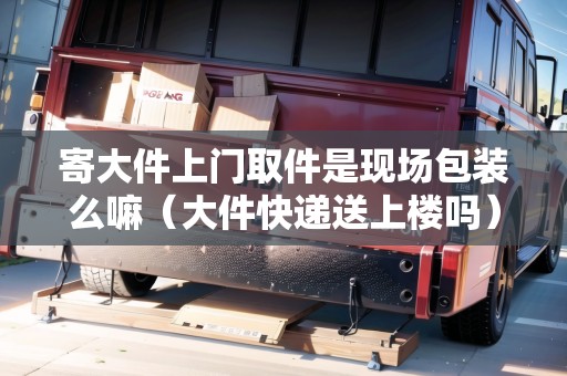 寄大件上門(mén)取件是現(xiàn)場(chǎng)包裝么嘛(大件快遞送上樓嗎) 寄大件上門(mén)取件是現(xiàn)場(chǎng)包裝么嘛(大件快遞送上樓嗎)
