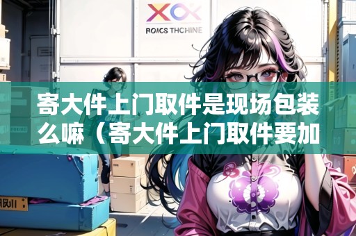 寄大件上門取件是現(xiàn)場包裝么嘛（寄大件上門取件要加錢嗎怎么收費）