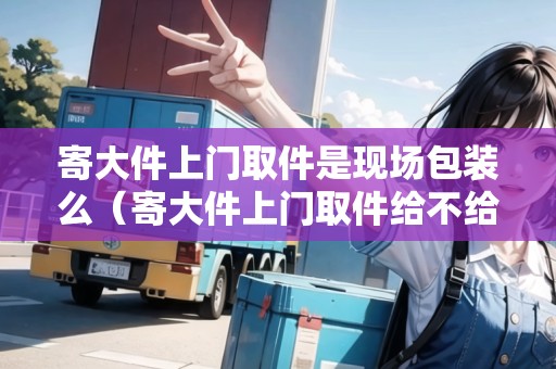 寄大件上門取件是現(xiàn)場包裝么（寄大件上門取件給不給包）