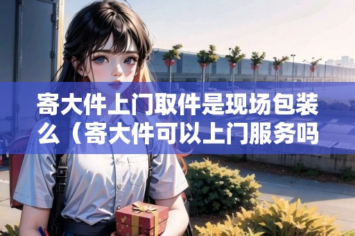 寄大件上門取件是現(xiàn)場包裝么(寄大件可以上門服務(wù)嗎) 寄大件上門取件是現(xiàn)場包裝么(寄大件可以上門服務(wù)嗎)
