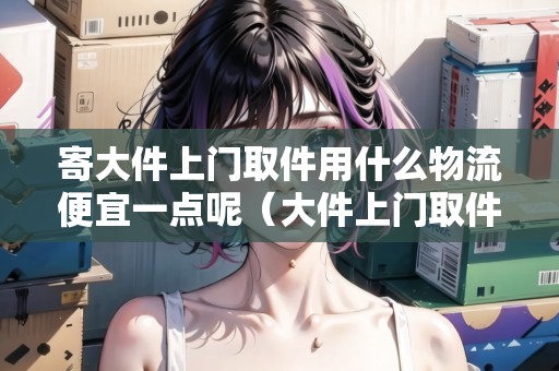 寄大件上門取件用什么物流便宜一點呢(大件上門取件哪個快遞便宜) 寄大件上門取件用什么物流便宜一點呢(大件上門取件哪個快遞便宜)