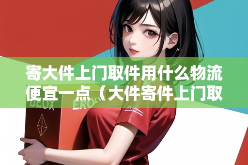 寄大件上門取件用什么物流便宜一點(diǎn)（大件寄件上門取貨哪家便宜）