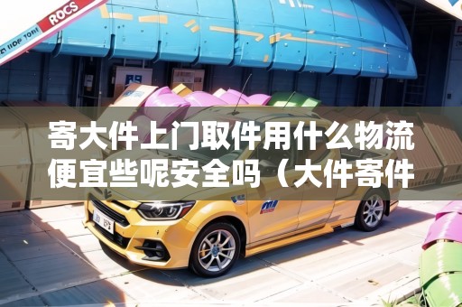 寄大件上門取件用什么物流便宜些呢安全嗎(大件寄件上門取貨哪家便宜一點(diǎn)) 寄大件上門取件用什么物流便宜些呢安全嗎(大件寄件上門取貨哪家便宜一點(diǎn))