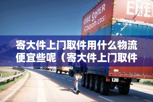寄大件上門取件用什么物流便宜些呢（寄大件上門取件收費嗎多少錢）