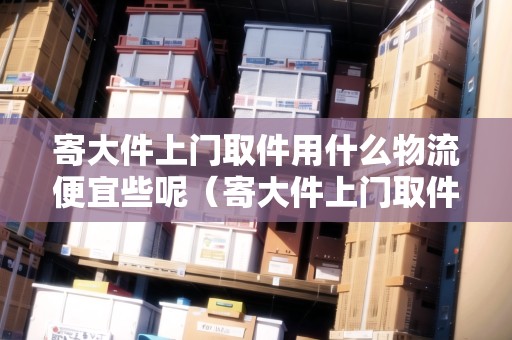 寄大件上門取件用什么物流便宜些呢（寄大件上門取件用哪個快遞好）