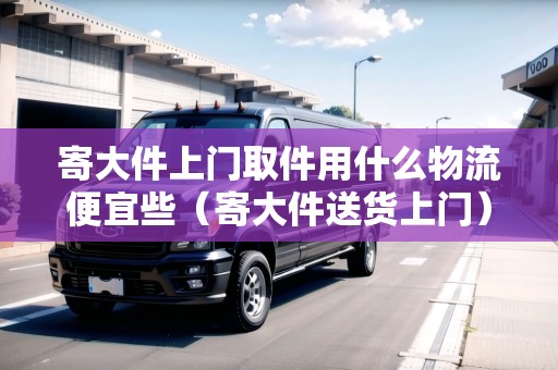寄大件上門取件用什么物流便宜些(寄大件送貨上門) 寄大件上門取件用什么物流便宜些(寄大件送貨上門)