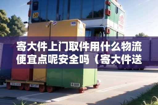 寄大件上門取件用什么物流便宜點呢安全嗎（寄大件送貨上門哪家物流好）