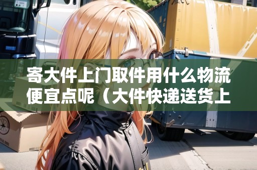 寄大件上門取件用什么物流便宜點呢（大件快遞送貨上門咋收費）