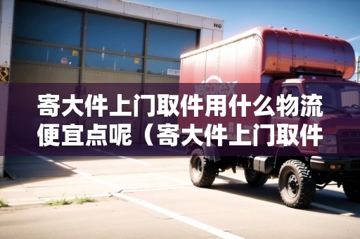 寄大件上門取件用什么物流便宜點呢(寄大件上門取件用什么物流便宜點呢安全嗎) 寄大件上門取件用什么物流便宜點呢(寄大件上門取件用什么物流便宜點呢安全嗎)